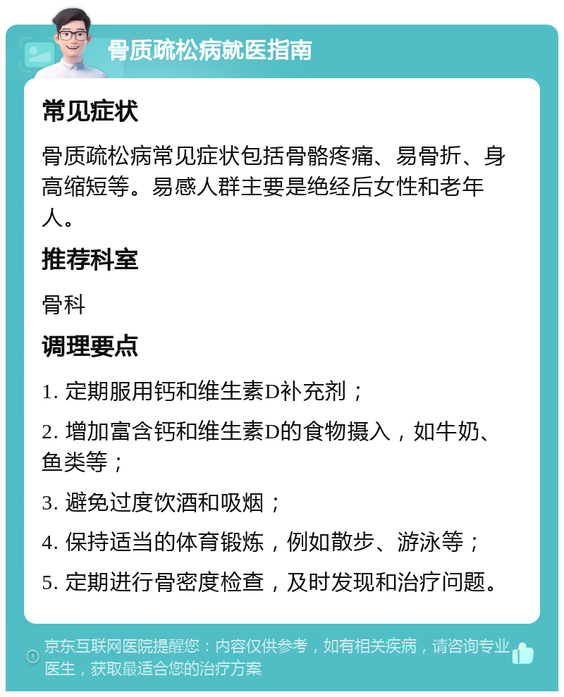 骨质疏松病就医指南 常见症状 骨质疏松病常见症状包括骨骼疼痛、易骨折、身高缩短等。易感人群主要是绝经后女性和老年人。 推荐科室 骨科 调理要点 1. 定期服用钙和维生素D补充剂； 2. 增加富含钙和维生素D的食物摄入，如牛奶、鱼类等； 3. 避免过度饮酒和吸烟； 4. 保持适当的体育锻炼，例如散步、游泳等； 5. 定期进行骨密度检查，及时发现和治疗问题。