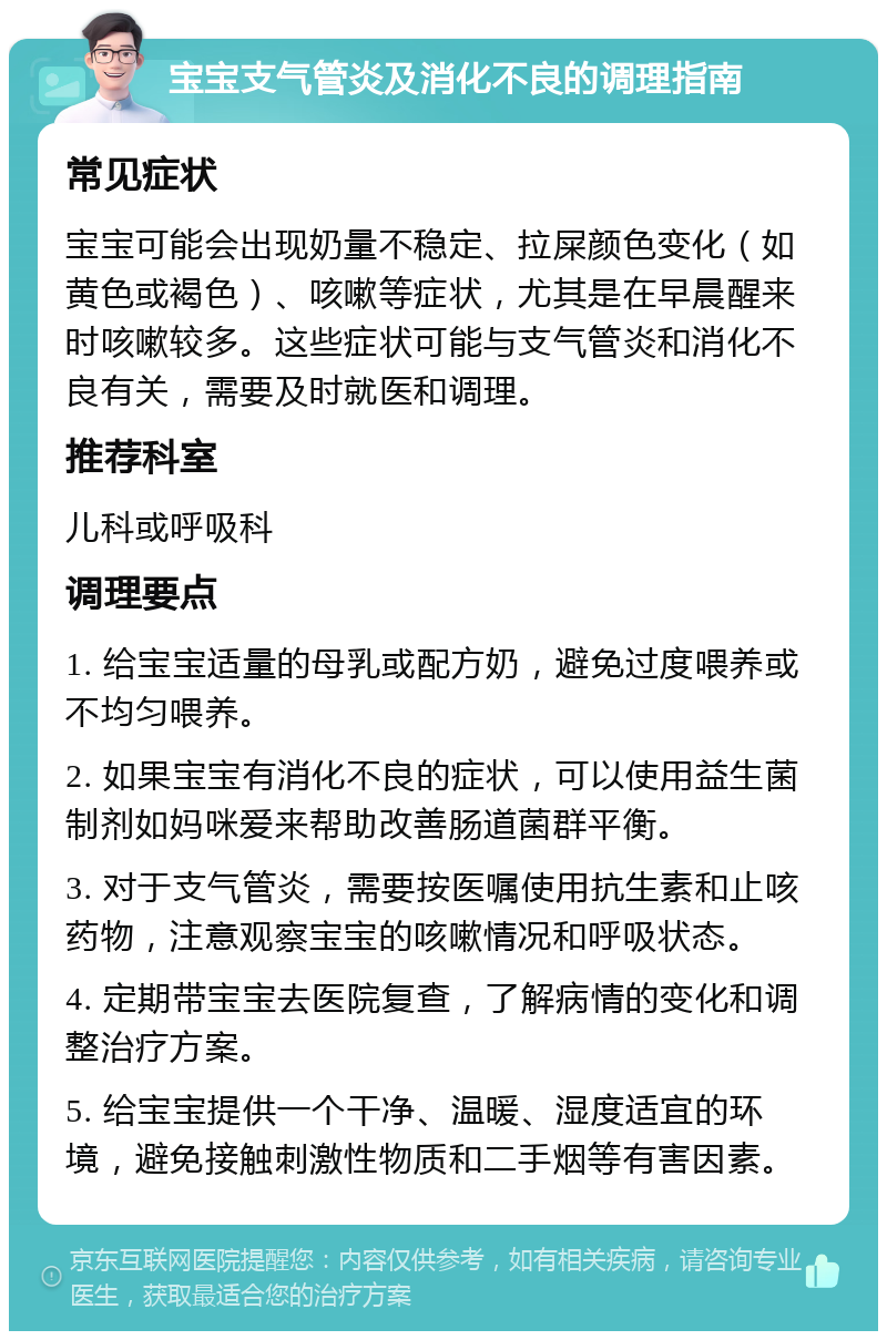 宝宝支气管炎及消化不良的调理指南 常见症状 宝宝可能会出现奶量不稳定、拉屎颜色变化（如黄色或褐色）、咳嗽等症状，尤其是在早晨醒来时咳嗽较多。这些症状可能与支气管炎和消化不良有关，需要及时就医和调理。 推荐科室 儿科或呼吸科 调理要点 1. 给宝宝适量的母乳或配方奶，避免过度喂养或不均匀喂养。 2. 如果宝宝有消化不良的症状，可以使用益生菌制剂如妈咪爱来帮助改善肠道菌群平衡。 3. 对于支气管炎，需要按医嘱使用抗生素和止咳药物，注意观察宝宝的咳嗽情况和呼吸状态。 4. 定期带宝宝去医院复查，了解病情的变化和调整治疗方案。 5. 给宝宝提供一个干净、温暖、湿度适宜的环境，避免接触刺激性物质和二手烟等有害因素。