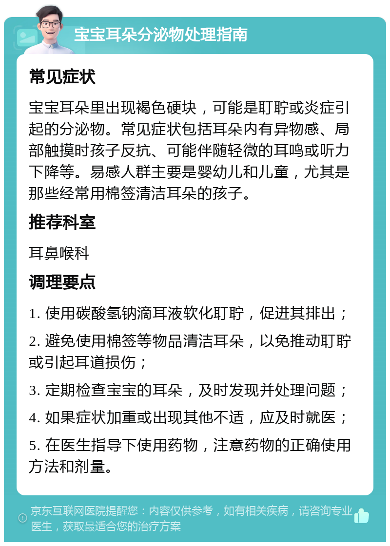 宝宝耳朵分泌物处理指南 常见症状 宝宝耳朵里出现褐色硬块，可能是耵聍或炎症引起的分泌物。常见症状包括耳朵内有异物感、局部触摸时孩子反抗、可能伴随轻微的耳鸣或听力下降等。易感人群主要是婴幼儿和儿童，尤其是那些经常用棉签清洁耳朵的孩子。 推荐科室 耳鼻喉科 调理要点 1. 使用碳酸氢钠滴耳液软化耵聍，促进其排出； 2. 避免使用棉签等物品清洁耳朵，以免推动耵聍或引起耳道损伤； 3. 定期检查宝宝的耳朵，及时发现并处理问题； 4. 如果症状加重或出现其他不适，应及时就医； 5. 在医生指导下使用药物，注意药物的正确使用方法和剂量。