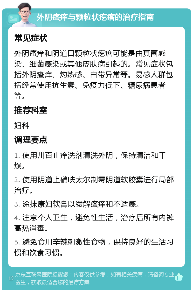 外阴瘙痒与颗粒状疙瘩的治疗指南 常见症状 外阴瘙痒和阴道口颗粒状疙瘩可能是由真菌感染、细菌感染或其他皮肤病引起的。常见症状包括外阴瘙痒、灼热感、白带异常等。易感人群包括经常使用抗生素、免疫力低下、糖尿病患者等。 推荐科室 妇科 调理要点 1. 使用川百止痒洗剂清洗外阴，保持清洁和干燥。 2. 使用阴道上硝呋太尔制霉阴道软胶囊进行局部治疗。 3. 涂抹康妇软膏以缓解瘙痒和不适感。 4. 注意个人卫生，避免性生活，治疗后所有内裤高热消毒。 5. 避免食用辛辣刺激性食物，保持良好的生活习惯和饮食习惯。