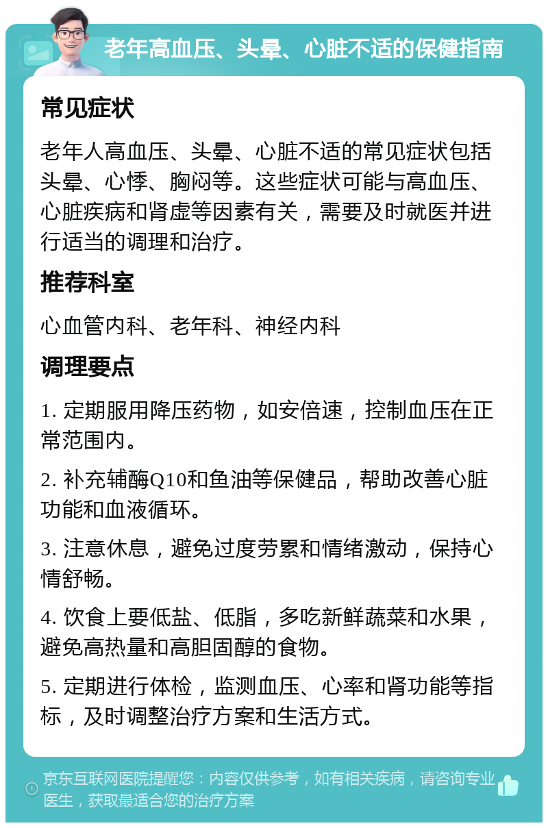 老年高血压、头晕、心脏不适的保健指南 常见症状 老年人高血压、头晕、心脏不适的常见症状包括头晕、心悸、胸闷等。这些症状可能与高血压、心脏疾病和肾虚等因素有关，需要及时就医并进行适当的调理和治疗。 推荐科室 心血管内科、老年科、神经内科 调理要点 1. 定期服用降压药物，如安倍速，控制血压在正常范围内。 2. 补充辅酶Q10和鱼油等保健品，帮助改善心脏功能和血液循环。 3. 注意休息，避免过度劳累和情绪激动，保持心情舒畅。 4. 饮食上要低盐、低脂，多吃新鲜蔬菜和水果，避免高热量和高胆固醇的食物。 5. 定期进行体检，监测血压、心率和肾功能等指标，及时调整治疗方案和生活方式。