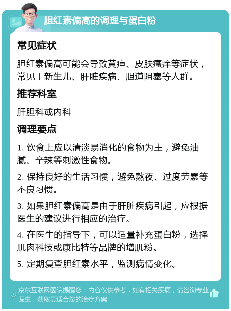 胆红素偏高的调理与蛋白粉 常见症状 胆红素偏高可能会导致黄疸、皮肤瘙痒等症状，常见于新生儿、肝脏疾病、胆道阻塞等人群。 推荐科室 肝胆科或内科 调理要点 1. 饮食上应以清淡易消化的食物为主，避免油腻、辛辣等刺激性食物。 2. 保持良好的生活习惯，避免熬夜、过度劳累等不良习惯。 3. 如果胆红素偏高是由于肝脏疾病引起，应根据医生的建议进行相应的治疗。 4. 在医生的指导下，可以适量补充蛋白粉，选择肌肉科技或康比特等品牌的增肌粉。 5. 定期复查胆红素水平，监测病情变化。