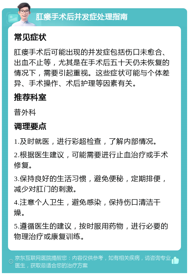 肛瘘手术后并发症处理指南 常见症状 肛瘘手术后可能出现的并发症包括伤口未愈合、出血不止等，尤其是在手术后五十天仍未恢复的情况下，需要引起重视。这些症状可能与个体差异、手术操作、术后护理等因素有关。 推荐科室 普外科 调理要点 1.及时就医，进行彩超检查，了解内部情况。 2.根据医生建议，可能需要进行止血治疗或手术修复。 3.保持良好的生活习惯，避免便秘，定期排便，减少对肛门的刺激。 4.注意个人卫生，避免感染，保持伤口清洁干燥。 5.遵循医生的建议，按时服用药物，进行必要的物理治疗或康复训练。