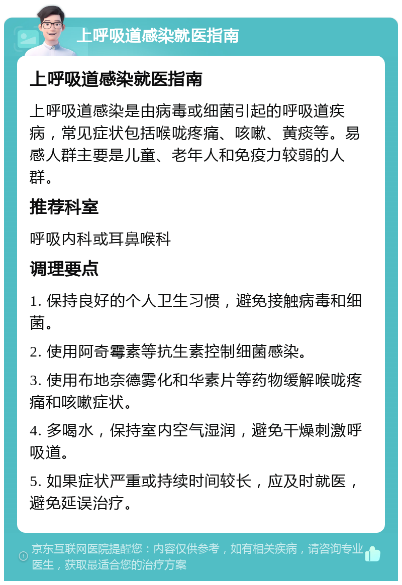 上呼吸道感染就医指南 上呼吸道感染就医指南 上呼吸道感染是由病毒或细菌引起的呼吸道疾病，常见症状包括喉咙疼痛、咳嗽、黄痰等。易感人群主要是儿童、老年人和免疫力较弱的人群。 推荐科室 呼吸内科或耳鼻喉科 调理要点 1. 保持良好的个人卫生习惯，避免接触病毒和细菌。 2. 使用阿奇霉素等抗生素控制细菌感染。 3. 使用布地奈德雾化和华素片等药物缓解喉咙疼痛和咳嗽症状。 4. 多喝水，保持室内空气湿润，避免干燥刺激呼吸道。 5. 如果症状严重或持续时间较长，应及时就医，避免延误治疗。