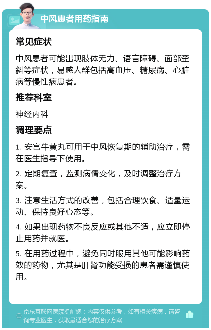 中风患者用药指南 常见症状 中风患者可能出现肢体无力、语言障碍、面部歪斜等症状，易感人群包括高血压、糖尿病、心脏病等慢性病患者。 推荐科室 神经内科 调理要点 1. 安宫牛黄丸可用于中风恢复期的辅助治疗，需在医生指导下使用。 2. 定期复查，监测病情变化，及时调整治疗方案。 3. 注意生活方式的改善，包括合理饮食、适量运动、保持良好心态等。 4. 如果出现药物不良反应或其他不适，应立即停止用药并就医。 5. 在用药过程中，避免同时服用其他可能影响药效的药物，尤其是肝肾功能受损的患者需谨慎使用。