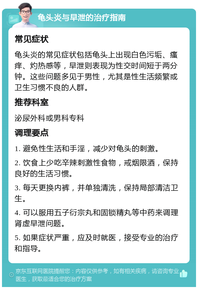 龟头炎与早泄的治疗指南 常见症状 龟头炎的常见症状包括龟头上出现白色污垢、瘙痒、灼热感等，早泄则表现为性交时间短于两分钟。这些问题多见于男性，尤其是性生活频繁或卫生习惯不良的人群。 推荐科室 泌尿外科或男科专科 调理要点 1. 避免性生活和手淫，减少对龟头的刺激。 2. 饮食上少吃辛辣刺激性食物，戒烟限酒，保持良好的生活习惯。 3. 每天更换内裤，并单独清洗，保持局部清洁卫生。 4. 可以服用五子衍宗丸和固锁精丸等中药来调理肾虚早泄问题。 5. 如果症状严重，应及时就医，接受专业的治疗和指导。