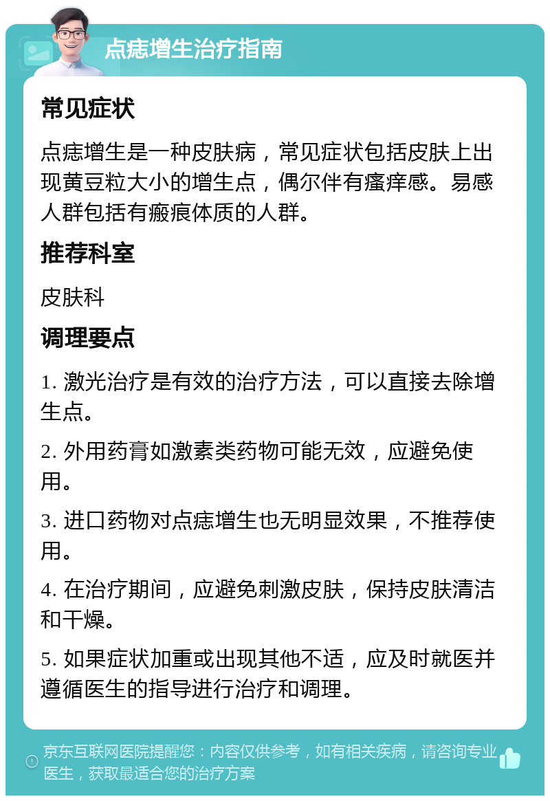 点痣增生治疗指南 常见症状 点痣增生是一种皮肤病，常见症状包括皮肤上出现黄豆粒大小的增生点，偶尔伴有瘙痒感。易感人群包括有瘢痕体质的人群。 推荐科室 皮肤科 调理要点 1. 激光治疗是有效的治疗方法，可以直接去除增生点。 2. 外用药膏如激素类药物可能无效，应避免使用。 3. 进口药物对点痣增生也无明显效果，不推荐使用。 4. 在治疗期间，应避免刺激皮肤，保持皮肤清洁和干燥。 5. 如果症状加重或出现其他不适，应及时就医并遵循医生的指导进行治疗和调理。