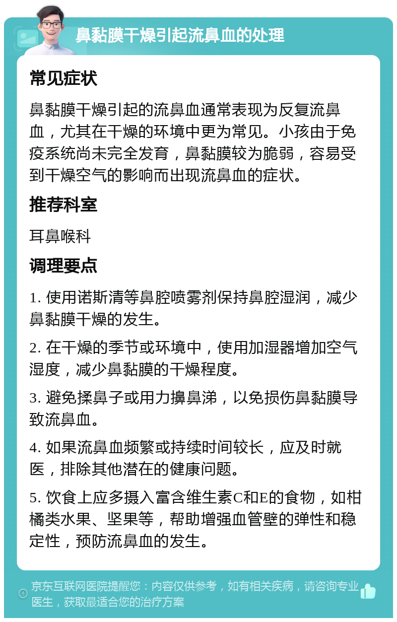 鼻黏膜干燥引起流鼻血的处理 常见症状 鼻黏膜干燥引起的流鼻血通常表现为反复流鼻血，尤其在干燥的环境中更为常见。小孩由于免疫系统尚未完全发育，鼻黏膜较为脆弱，容易受到干燥空气的影响而出现流鼻血的症状。 推荐科室 耳鼻喉科 调理要点 1. 使用诺斯清等鼻腔喷雾剂保持鼻腔湿润，减少鼻黏膜干燥的发生。 2. 在干燥的季节或环境中，使用加湿器增加空气湿度，减少鼻黏膜的干燥程度。 3. 避免揉鼻子或用力擤鼻涕，以免损伤鼻黏膜导致流鼻血。 4. 如果流鼻血频繁或持续时间较长，应及时就医，排除其他潜在的健康问题。 5. 饮食上应多摄入富含维生素C和E的食物，如柑橘类水果、坚果等，帮助增强血管壁的弹性和稳定性，预防流鼻血的发生。