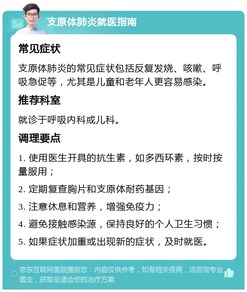 支原体肺炎就医指南 常见症状 支原体肺炎的常见症状包括反复发烧、咳嗽、呼吸急促等，尤其是儿童和老年人更容易感染。 推荐科室 就诊于呼吸内科或儿科。 调理要点 1. 使用医生开具的抗生素，如多西环素，按时按量服用； 2. 定期复查胸片和支原体耐药基因； 3. 注意休息和营养，增强免疫力； 4. 避免接触感染源，保持良好的个人卫生习惯； 5. 如果症状加重或出现新的症状，及时就医。