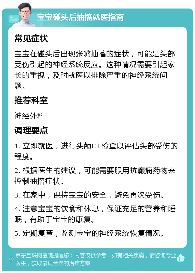 宝宝碰头后抽搐就医指南 常见症状 宝宝在碰头后出现张嘴抽搐的症状，可能是头部受伤引起的神经系统反应。这种情况需要引起家长的重视，及时就医以排除严重的神经系统问题。 推荐科室 神经外科 调理要点 1. 立即就医，进行头颅CT检查以评估头部受伤的程度。 2. 根据医生的建议，可能需要服用抗癫痫药物来控制抽搐症状。 3. 在家中，保持宝宝的安全，避免再次受伤。 4. 注意宝宝的饮食和休息，保证充足的营养和睡眠，有助于宝宝的康复。 5. 定期复查，监测宝宝的神经系统恢复情况。