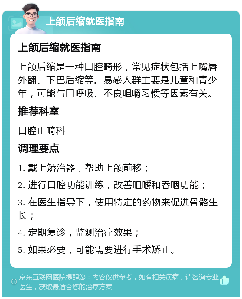 上颌后缩就医指南 上颌后缩就医指南 上颌后缩是一种口腔畸形，常见症状包括上嘴唇外翻、下巴后缩等。易感人群主要是儿童和青少年，可能与口呼吸、不良咀嚼习惯等因素有关。 推荐科室 口腔正畸科 调理要点 1. 戴上矫治器，帮助上颌前移； 2. 进行口腔功能训练，改善咀嚼和吞咽功能； 3. 在医生指导下，使用特定的药物来促进骨骼生长； 4. 定期复诊，监测治疗效果； 5. 如果必要，可能需要进行手术矫正。