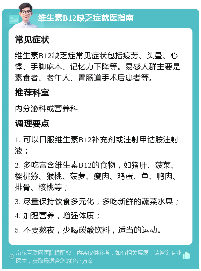 维生素B12缺乏症就医指南 常见症状 维生素B12缺乏症常见症状包括疲劳、头晕、心悸、手脚麻木、记忆力下降等。易感人群主要是素食者、老年人、胃肠道手术后患者等。 推荐科室 内分泌科或营养科 调理要点 1. 可以口服维生素B12补充剂或注射甲钴胺注射液； 2. 多吃富含维生素B12的食物，如猪肝、菠菜、樱桃猕、猴桃、菠萝、瘦肉、鸡蛋、鱼、鸭肉、排骨、核桃等； 3. 尽量保持饮食多元化，多吃新鲜的蔬菜水果； 4. 加强营养，增强体质； 5. 不要熬夜，少喝碳酸饮料，适当的运动。