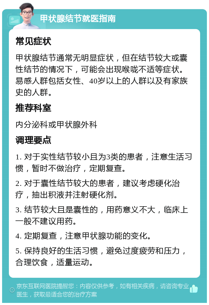 甲状腺结节就医指南 常见症状 甲状腺结节通常无明显症状，但在结节较大或囊性结节的情况下，可能会出现喉咙不适等症状。易感人群包括女性、40岁以上的人群以及有家族史的人群。 推荐科室 内分泌科或甲状腺外科 调理要点 1. 对于实性结节较小且为3类的患者，注意生活习惯，暂时不做治疗，定期复查。 2. 对于囊性结节较大的患者，建议考虑硬化治疗，抽出积液并注射硬化剂。 3. 结节较大且是囊性的，用药意义不大，临床上一般不建议用药。 4. 定期复查，注意甲状腺功能的变化。 5. 保持良好的生活习惯，避免过度疲劳和压力，合理饮食，适量运动。