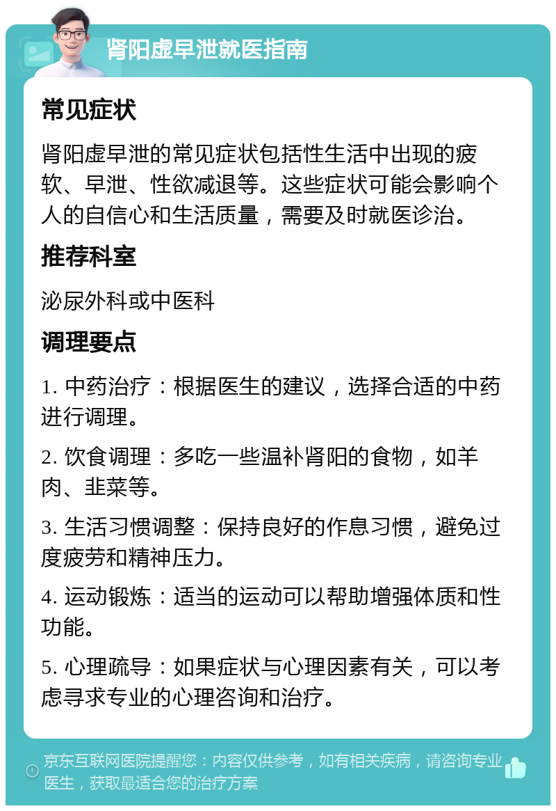 肾阳虚早泄就医指南 常见症状 肾阳虚早泄的常见症状包括性生活中出现的疲软、早泄、性欲减退等。这些症状可能会影响个人的自信心和生活质量，需要及时就医诊治。 推荐科室 泌尿外科或中医科 调理要点 1. 中药治疗：根据医生的建议，选择合适的中药进行调理。 2. 饮食调理：多吃一些温补肾阳的食物，如羊肉、韭菜等。 3. 生活习惯调整：保持良好的作息习惯，避免过度疲劳和精神压力。 4. 运动锻炼：适当的运动可以帮助增强体质和性功能。 5. 心理疏导：如果症状与心理因素有关，可以考虑寻求专业的心理咨询和治疗。