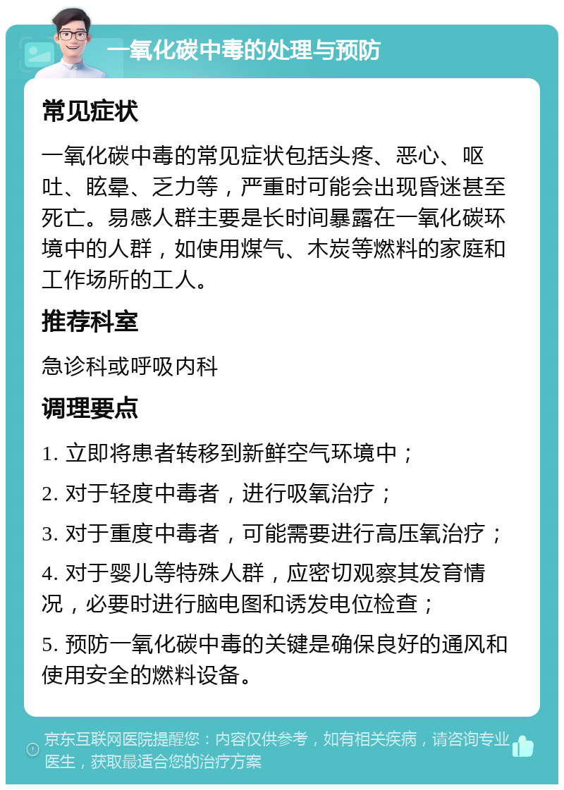 一氧化碳中毒的处理与预防 常见症状 一氧化碳中毒的常见症状包括头疼、恶心、呕吐、眩晕、乏力等，严重时可能会出现昏迷甚至死亡。易感人群主要是长时间暴露在一氧化碳环境中的人群，如使用煤气、木炭等燃料的家庭和工作场所的工人。 推荐科室 急诊科或呼吸内科 调理要点 1. 立即将患者转移到新鲜空气环境中； 2. 对于轻度中毒者，进行吸氧治疗； 3. 对于重度中毒者，可能需要进行高压氧治疗； 4. 对于婴儿等特殊人群，应密切观察其发育情况，必要时进行脑电图和诱发电位检查； 5. 预防一氧化碳中毒的关键是确保良好的通风和使用安全的燃料设备。