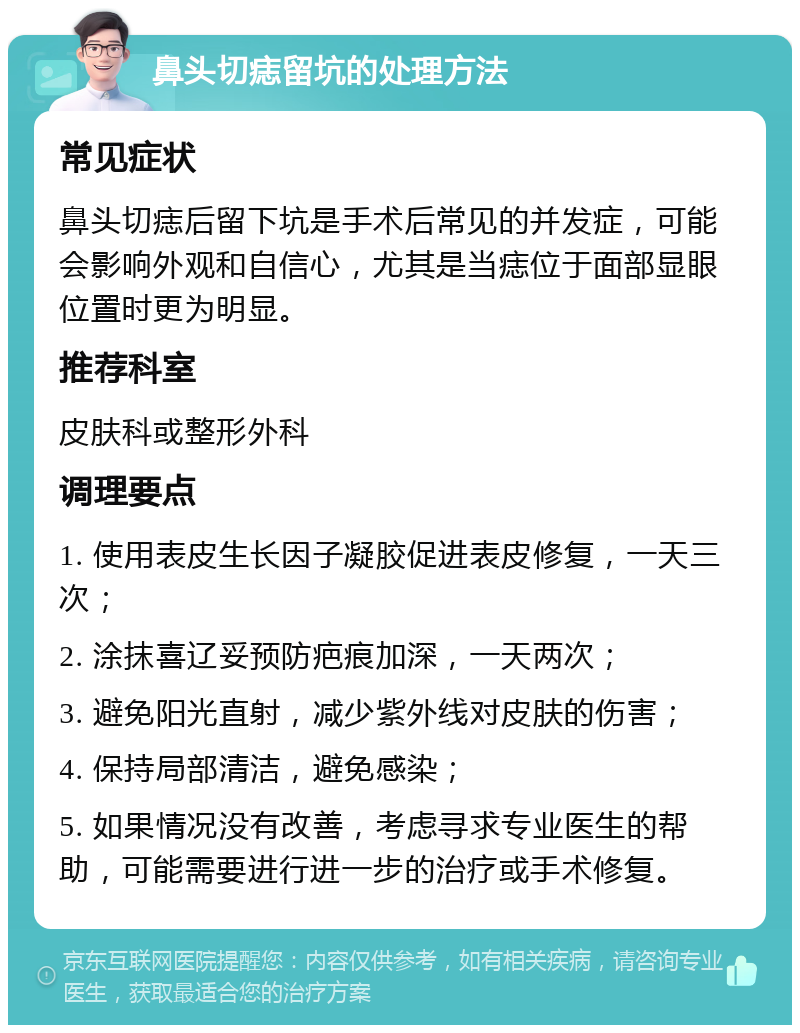 鼻头切痣留坑的处理方法 常见症状 鼻头切痣后留下坑是手术后常见的并发症，可能会影响外观和自信心，尤其是当痣位于面部显眼位置时更为明显。 推荐科室 皮肤科或整形外科 调理要点 1. 使用表皮生长因子凝胶促进表皮修复，一天三次； 2. 涂抹喜辽妥预防疤痕加深，一天两次； 3. 避免阳光直射，减少紫外线对皮肤的伤害； 4. 保持局部清洁，避免感染； 5. 如果情况没有改善，考虑寻求专业医生的帮助，可能需要进行进一步的治疗或手术修复。