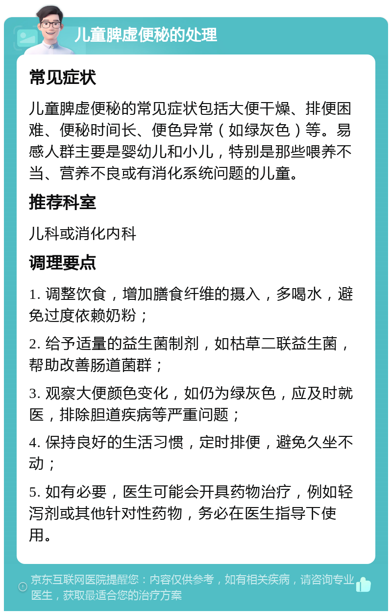 儿童脾虚便秘的处理 常见症状 儿童脾虚便秘的常见症状包括大便干燥、排便困难、便秘时间长、便色异常（如绿灰色）等。易感人群主要是婴幼儿和小儿，特别是那些喂养不当、营养不良或有消化系统问题的儿童。 推荐科室 儿科或消化内科 调理要点 1. 调整饮食，增加膳食纤维的摄入，多喝水，避免过度依赖奶粉； 2. 给予适量的益生菌制剂，如枯草二联益生菌，帮助改善肠道菌群； 3. 观察大便颜色变化，如仍为绿灰色，应及时就医，排除胆道疾病等严重问题； 4. 保持良好的生活习惯，定时排便，避免久坐不动； 5. 如有必要，医生可能会开具药物治疗，例如轻泻剂或其他针对性药物，务必在医生指导下使用。