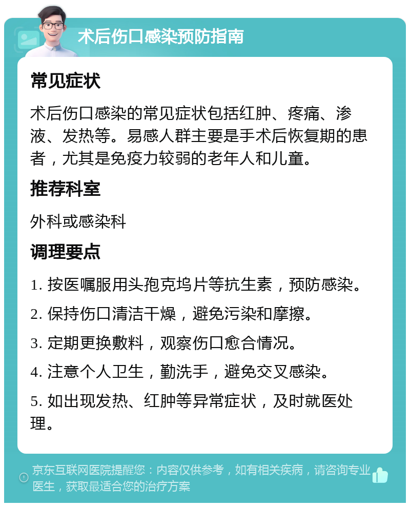 术后伤口感染预防指南 常见症状 术后伤口感染的常见症状包括红肿、疼痛、渗液、发热等。易感人群主要是手术后恢复期的患者，尤其是免疫力较弱的老年人和儿童。 推荐科室 外科或感染科 调理要点 1. 按医嘱服用头孢克坞片等抗生素，预防感染。 2. 保持伤口清洁干燥，避免污染和摩擦。 3. 定期更换敷料，观察伤口愈合情况。 4. 注意个人卫生，勤洗手，避免交叉感染。 5. 如出现发热、红肿等异常症状，及时就医处理。