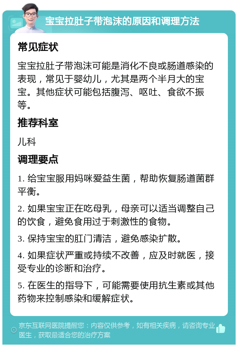 宝宝拉肚子带泡沫的原因和调理方法 常见症状 宝宝拉肚子带泡沫可能是消化不良或肠道感染的表现，常见于婴幼儿，尤其是两个半月大的宝宝。其他症状可能包括腹泻、呕吐、食欲不振等。 推荐科室 儿科 调理要点 1. 给宝宝服用妈咪爱益生菌，帮助恢复肠道菌群平衡。 2. 如果宝宝正在吃母乳，母亲可以适当调整自己的饮食，避免食用过于刺激性的食物。 3. 保持宝宝的肛门清洁，避免感染扩散。 4. 如果症状严重或持续不改善，应及时就医，接受专业的诊断和治疗。 5. 在医生的指导下，可能需要使用抗生素或其他药物来控制感染和缓解症状。