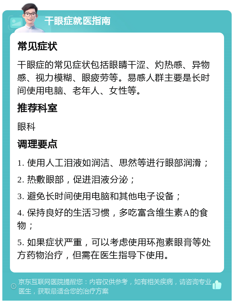 干眼症就医指南 常见症状 干眼症的常见症状包括眼睛干涩、灼热感、异物感、视力模糊、眼疲劳等。易感人群主要是长时间使用电脑、老年人、女性等。 推荐科室 眼科 调理要点 1. 使用人工泪液如润洁、思然等进行眼部润滑； 2. 热敷眼部，促进泪液分泌； 3. 避免长时间使用电脑和其他电子设备； 4. 保持良好的生活习惯，多吃富含维生素A的食物； 5. 如果症状严重，可以考虑使用环孢素眼膏等处方药物治疗，但需在医生指导下使用。