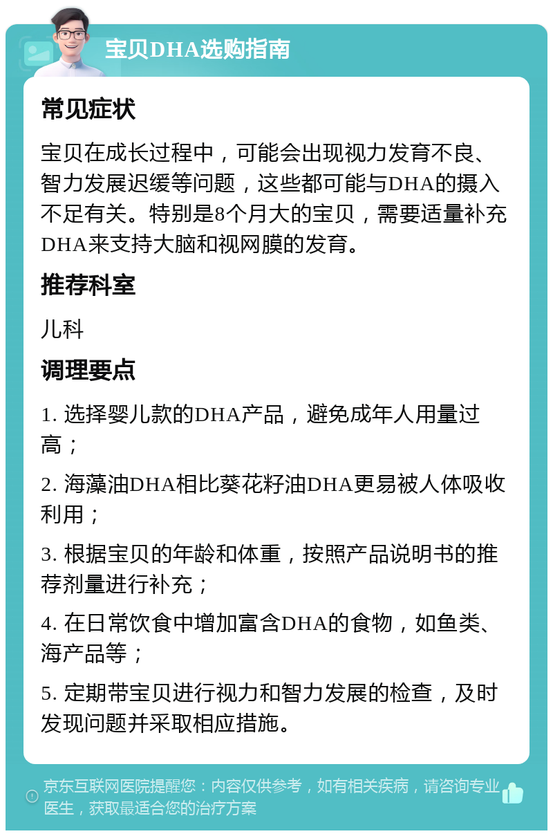 宝贝DHA选购指南 常见症状 宝贝在成长过程中，可能会出现视力发育不良、智力发展迟缓等问题，这些都可能与DHA的摄入不足有关。特别是8个月大的宝贝，需要适量补充DHA来支持大脑和视网膜的发育。 推荐科室 儿科 调理要点 1. 选择婴儿款的DHA产品，避免成年人用量过高； 2. 海藻油DHA相比葵花籽油DHA更易被人体吸收利用； 3. 根据宝贝的年龄和体重，按照产品说明书的推荐剂量进行补充； 4. 在日常饮食中增加富含DHA的食物，如鱼类、海产品等； 5. 定期带宝贝进行视力和智力发展的检查，及时发现问题并采取相应措施。