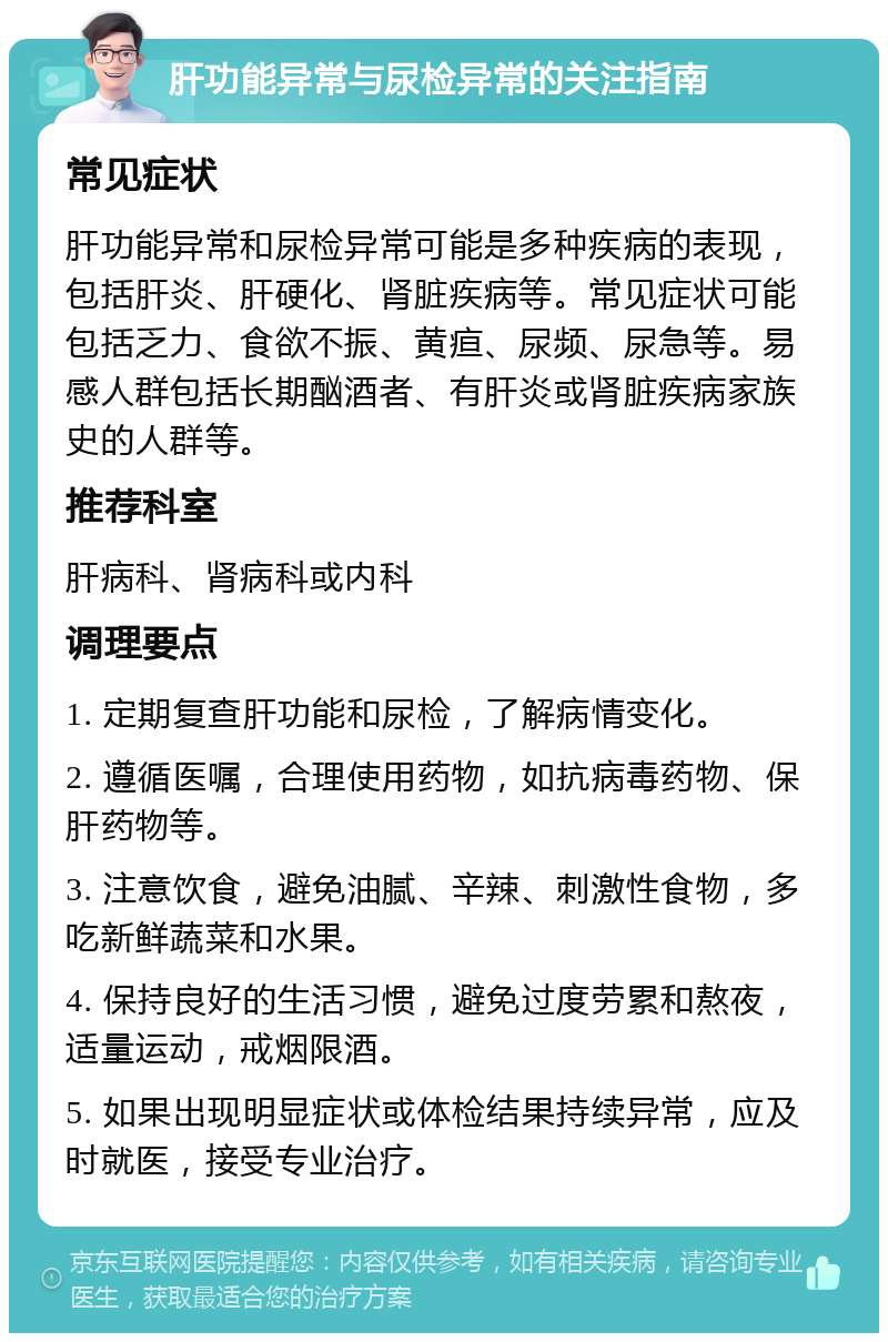 肝功能异常与尿检异常的关注指南 常见症状 肝功能异常和尿检异常可能是多种疾病的表现，包括肝炎、肝硬化、肾脏疾病等。常见症状可能包括乏力、食欲不振、黄疸、尿频、尿急等。易感人群包括长期酗酒者、有肝炎或肾脏疾病家族史的人群等。 推荐科室 肝病科、肾病科或内科 调理要点 1. 定期复查肝功能和尿检，了解病情变化。 2. 遵循医嘱，合理使用药物，如抗病毒药物、保肝药物等。 3. 注意饮食，避免油腻、辛辣、刺激性食物，多吃新鲜蔬菜和水果。 4. 保持良好的生活习惯，避免过度劳累和熬夜，适量运动，戒烟限酒。 5. 如果出现明显症状或体检结果持续异常，应及时就医，接受专业治疗。