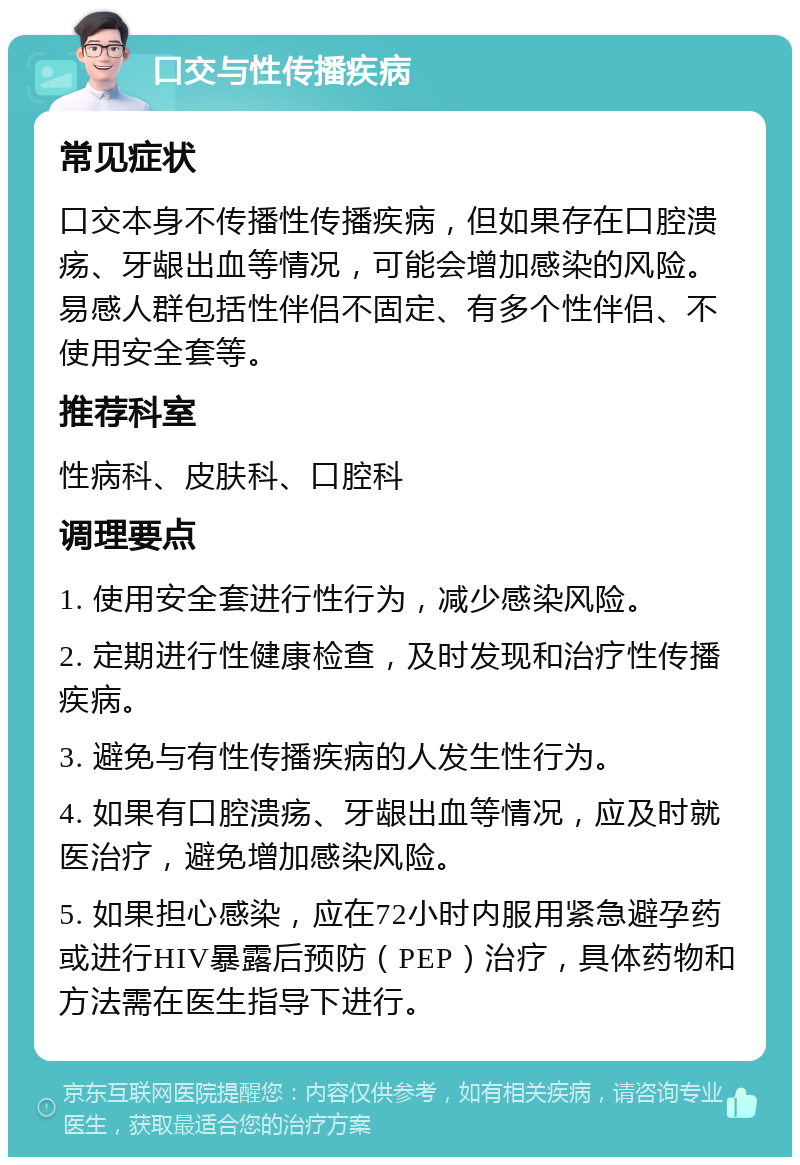 口交与性传播疾病 常见症状 口交本身不传播性传播疾病，但如果存在口腔溃疡、牙龈出血等情况，可能会增加感染的风险。易感人群包括性伴侣不固定、有多个性伴侣、不使用安全套等。 推荐科室 性病科、皮肤科、口腔科 调理要点 1. 使用安全套进行性行为，减少感染风险。 2. 定期进行性健康检查，及时发现和治疗性传播疾病。 3. 避免与有性传播疾病的人发生性行为。 4. 如果有口腔溃疡、牙龈出血等情况，应及时就医治疗，避免增加感染风险。 5. 如果担心感染，应在72小时内服用紧急避孕药或进行HIV暴露后预防（PEP）治疗，具体药物和方法需在医生指导下进行。