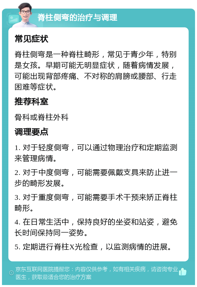 脊柱侧弯的治疗与调理 常见症状 脊柱侧弯是一种脊柱畸形，常见于青少年，特别是女孩。早期可能无明显症状，随着病情发展，可能出现背部疼痛、不对称的肩膀或腰部、行走困难等症状。 推荐科室 骨科或脊柱外科 调理要点 1. 对于轻度侧弯，可以通过物理治疗和定期监测来管理病情。 2. 对于中度侧弯，可能需要佩戴支具来防止进一步的畸形发展。 3. 对于重度侧弯，可能需要手术干预来矫正脊柱畸形。 4. 在日常生活中，保持良好的坐姿和站姿，避免长时间保持同一姿势。 5. 定期进行脊柱X光检查，以监测病情的进展。