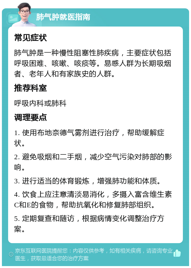 肺气肿就医指南 常见症状 肺气肿是一种慢性阻塞性肺疾病，主要症状包括呼吸困难、咳嗽、咳痰等。易感人群为长期吸烟者、老年人和有家族史的人群。 推荐科室 呼吸内科或肺科 调理要点 1. 使用布地奈德气雾剂进行治疗，帮助缓解症状。 2. 避免吸烟和二手烟，减少空气污染对肺部的影响。 3. 进行适当的体育锻炼，增强肺功能和体质。 4. 饮食上应注意清淡易消化，多摄入富含维生素C和E的食物，帮助抗氧化和修复肺部组织。 5. 定期复查和随访，根据病情变化调整治疗方案。