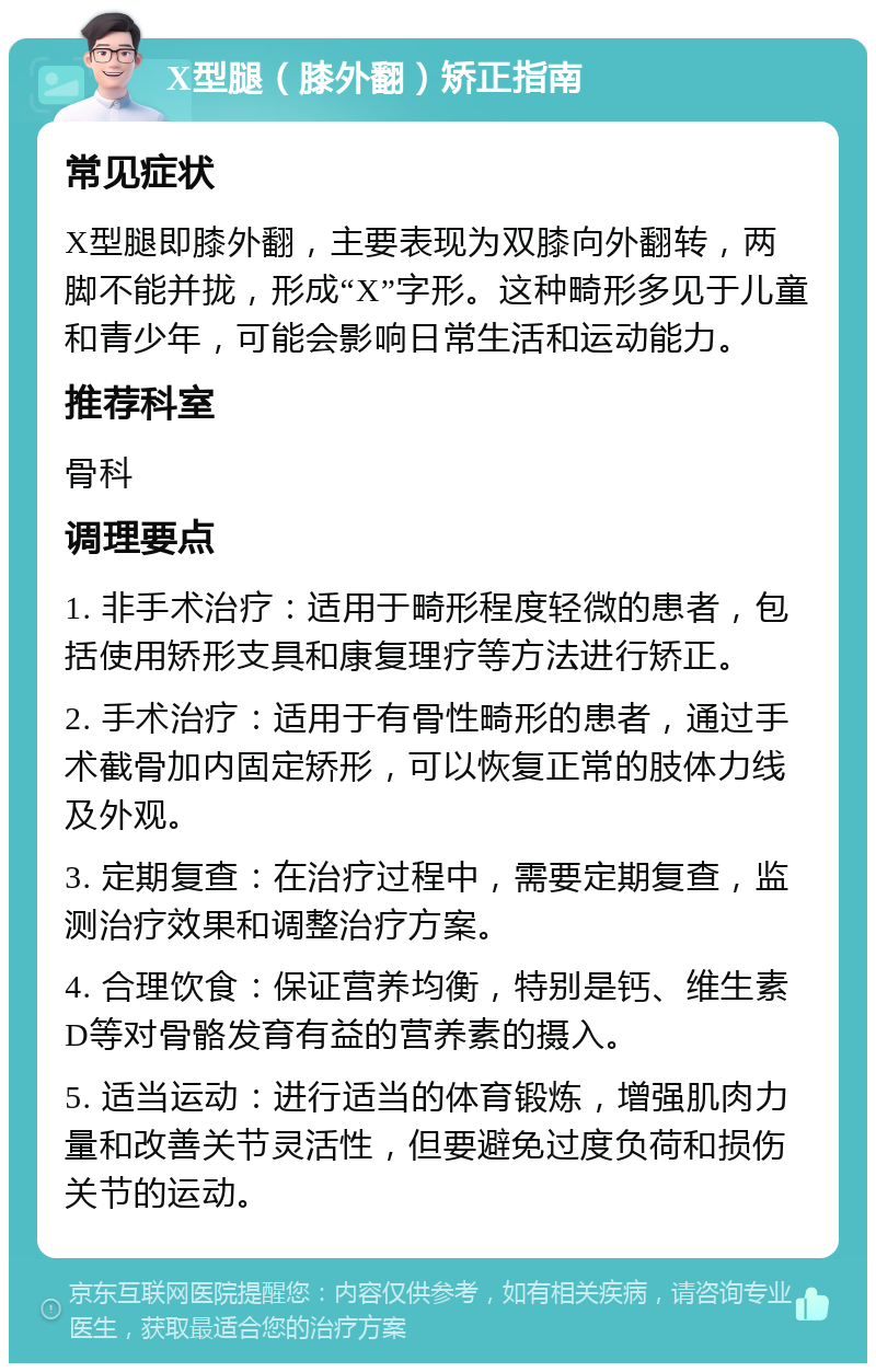 X型腿（膝外翻）矫正指南 常见症状 X型腿即膝外翻，主要表现为双膝向外翻转，两脚不能并拢，形成“X”字形。这种畸形多见于儿童和青少年，可能会影响日常生活和运动能力。 推荐科室 骨科 调理要点 1. 非手术治疗：适用于畸形程度轻微的患者，包括使用矫形支具和康复理疗等方法进行矫正。 2. 手术治疗：适用于有骨性畸形的患者，通过手术截骨加内固定矫形，可以恢复正常的肢体力线及外观。 3. 定期复查：在治疗过程中，需要定期复查，监测治疗效果和调整治疗方案。 4. 合理饮食：保证营养均衡，特别是钙、维生素D等对骨骼发育有益的营养素的摄入。 5. 适当运动：进行适当的体育锻炼，增强肌肉力量和改善关节灵活性，但要避免过度负荷和损伤关节的运动。