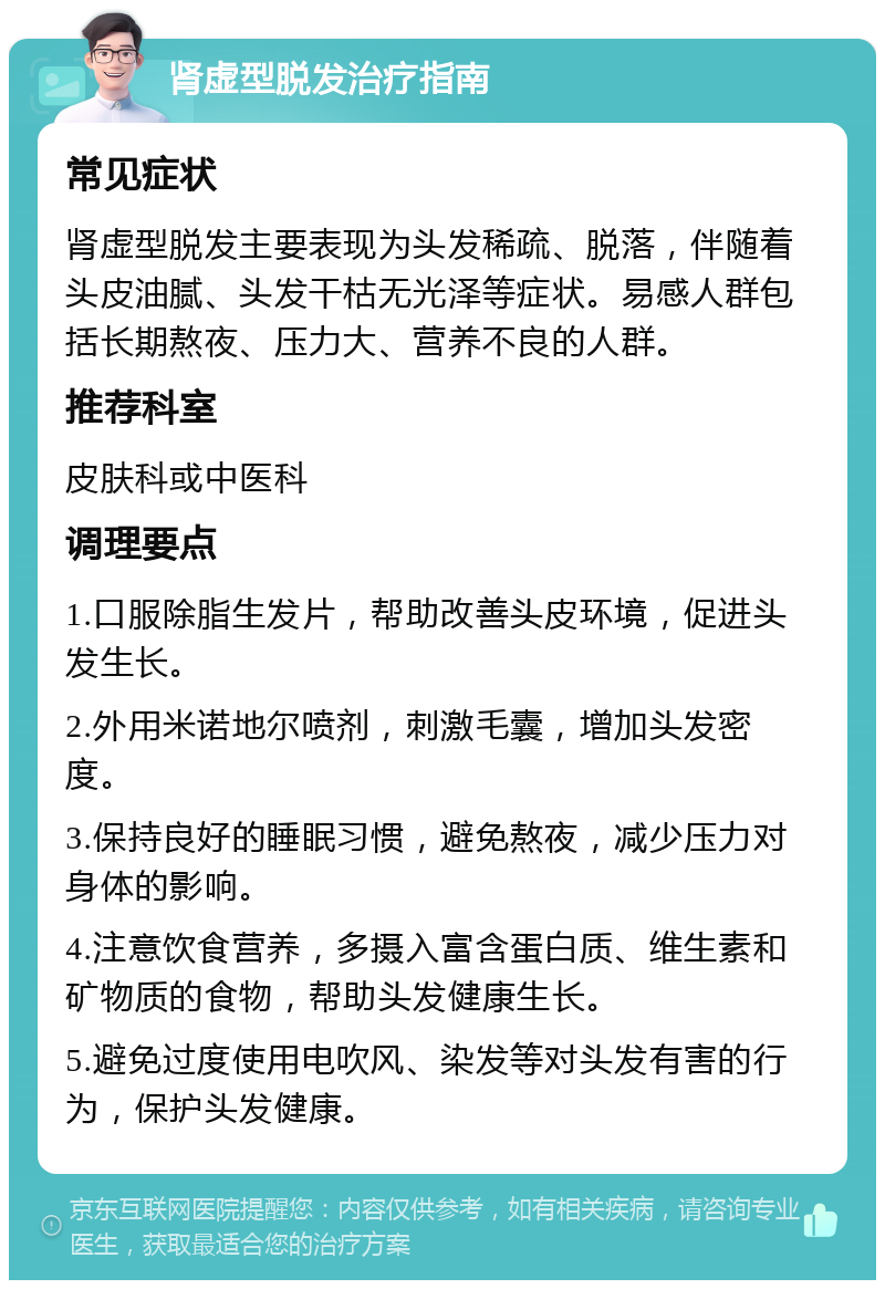 肾虚型脱发治疗指南 常见症状 肾虚型脱发主要表现为头发稀疏、脱落，伴随着头皮油腻、头发干枯无光泽等症状。易感人群包括长期熬夜、压力大、营养不良的人群。 推荐科室 皮肤科或中医科 调理要点 1.口服除脂生发片，帮助改善头皮环境，促进头发生长。 2.外用米诺地尔喷剂，刺激毛囊，增加头发密度。 3.保持良好的睡眠习惯，避免熬夜，减少压力对身体的影响。 4.注意饮食营养，多摄入富含蛋白质、维生素和矿物质的食物，帮助头发健康生长。 5.避免过度使用电吹风、染发等对头发有害的行为，保护头发健康。