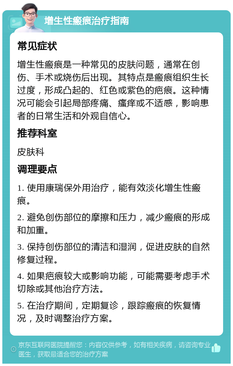 增生性瘢痕治疗指南 常见症状 增生性瘢痕是一种常见的皮肤问题，通常在创伤、手术或烧伤后出现。其特点是瘢痕组织生长过度，形成凸起的、红色或紫色的疤痕。这种情况可能会引起局部疼痛、瘙痒或不适感，影响患者的日常生活和外观自信心。 推荐科室 皮肤科 调理要点 1. 使用康瑞保外用治疗，能有效淡化增生性瘢痕。 2. 避免创伤部位的摩擦和压力，减少瘢痕的形成和加重。 3. 保持创伤部位的清洁和湿润，促进皮肤的自然修复过程。 4. 如果疤痕较大或影响功能，可能需要考虑手术切除或其他治疗方法。 5. 在治疗期间，定期复诊，跟踪瘢痕的恢复情况，及时调整治疗方案。