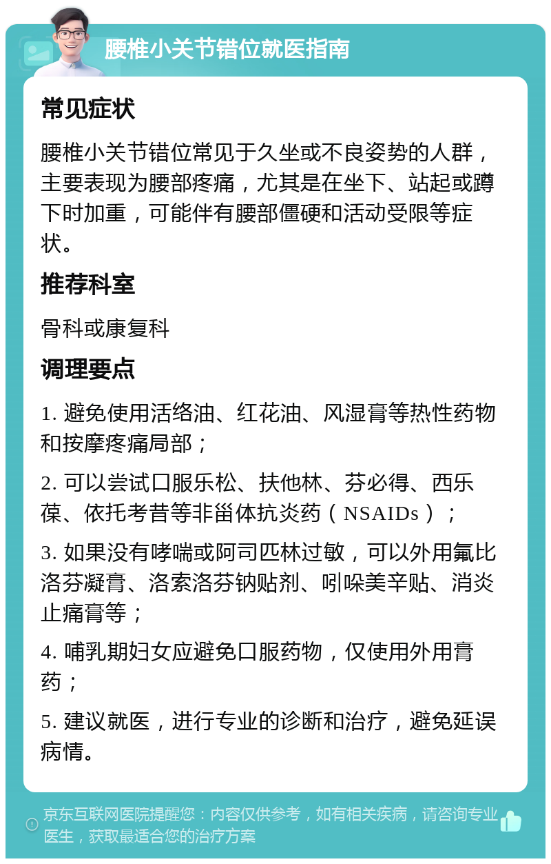 腰椎小关节错位就医指南 常见症状 腰椎小关节错位常见于久坐或不良姿势的人群，主要表现为腰部疼痛，尤其是在坐下、站起或蹲下时加重，可能伴有腰部僵硬和活动受限等症状。 推荐科室 骨科或康复科 调理要点 1. 避免使用活络油、红花油、风湿膏等热性药物和按摩疼痛局部； 2. 可以尝试口服乐松、扶他林、芬必得、西乐葆、依托考昔等非甾体抗炎药（NSAIDs）； 3. 如果没有哮喘或阿司匹林过敏，可以外用氟比洛芬凝膏、洛索洛芬钠贴剂、吲哚美辛贴、消炎止痛膏等； 4. 哺乳期妇女应避免口服药物，仅使用外用膏药； 5. 建议就医，进行专业的诊断和治疗，避免延误病情。