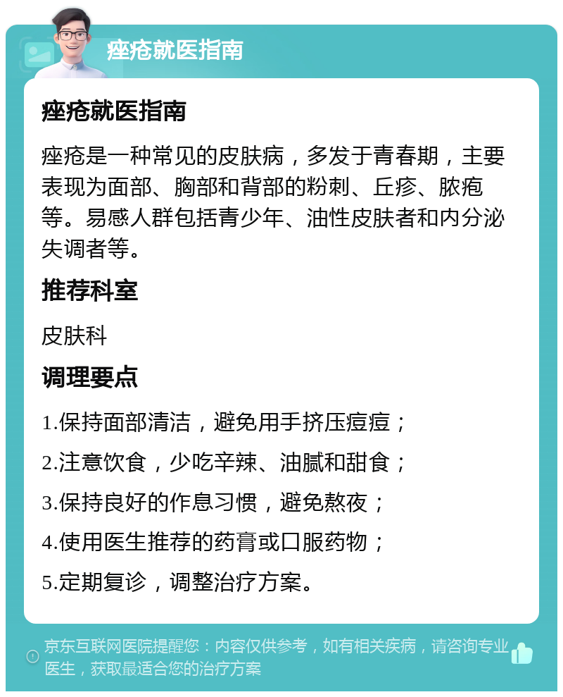 痤疮就医指南 痤疮就医指南 痤疮是一种常见的皮肤病，多发于青春期，主要表现为面部、胸部和背部的粉刺、丘疹、脓疱等。易感人群包括青少年、油性皮肤者和内分泌失调者等。 推荐科室 皮肤科 调理要点 1.保持面部清洁，避免用手挤压痘痘； 2.注意饮食，少吃辛辣、油腻和甜食； 3.保持良好的作息习惯，避免熬夜； 4.使用医生推荐的药膏或口服药物； 5.定期复诊，调整治疗方案。