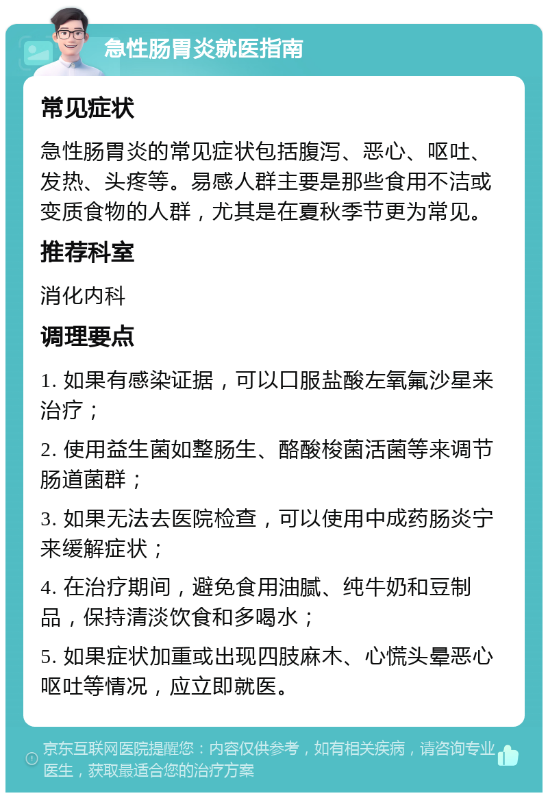 急性肠胃炎就医指南 常见症状 急性肠胃炎的常见症状包括腹泻、恶心、呕吐、发热、头疼等。易感人群主要是那些食用不洁或变质食物的人群，尤其是在夏秋季节更为常见。 推荐科室 消化内科 调理要点 1. 如果有感染证据，可以口服盐酸左氧氟沙星来治疗； 2. 使用益生菌如整肠生、酪酸梭菌活菌等来调节肠道菌群； 3. 如果无法去医院检查，可以使用中成药肠炎宁来缓解症状； 4. 在治疗期间，避免食用油腻、纯牛奶和豆制品，保持清淡饮食和多喝水； 5. 如果症状加重或出现四肢麻木、心慌头晕恶心呕吐等情况，应立即就医。