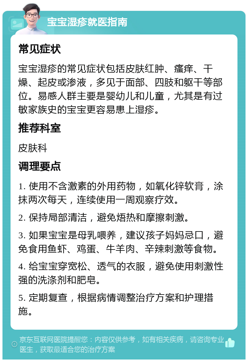 宝宝湿疹就医指南 常见症状 宝宝湿疹的常见症状包括皮肤红肿、瘙痒、干燥、起皮或渗液，多见于面部、四肢和躯干等部位。易感人群主要是婴幼儿和儿童，尤其是有过敏家族史的宝宝更容易患上湿疹。 推荐科室 皮肤科 调理要点 1. 使用不含激素的外用药物，如氧化锌软膏，涂抹两次每天，连续使用一周观察疗效。 2. 保持局部清洁，避免焐热和摩擦刺激。 3. 如果宝宝是母乳喂养，建议孩子妈妈忌口，避免食用鱼虾、鸡蛋、牛羊肉、辛辣刺激等食物。 4. 给宝宝穿宽松、透气的衣服，避免使用刺激性强的洗涤剂和肥皂。 5. 定期复查，根据病情调整治疗方案和护理措施。