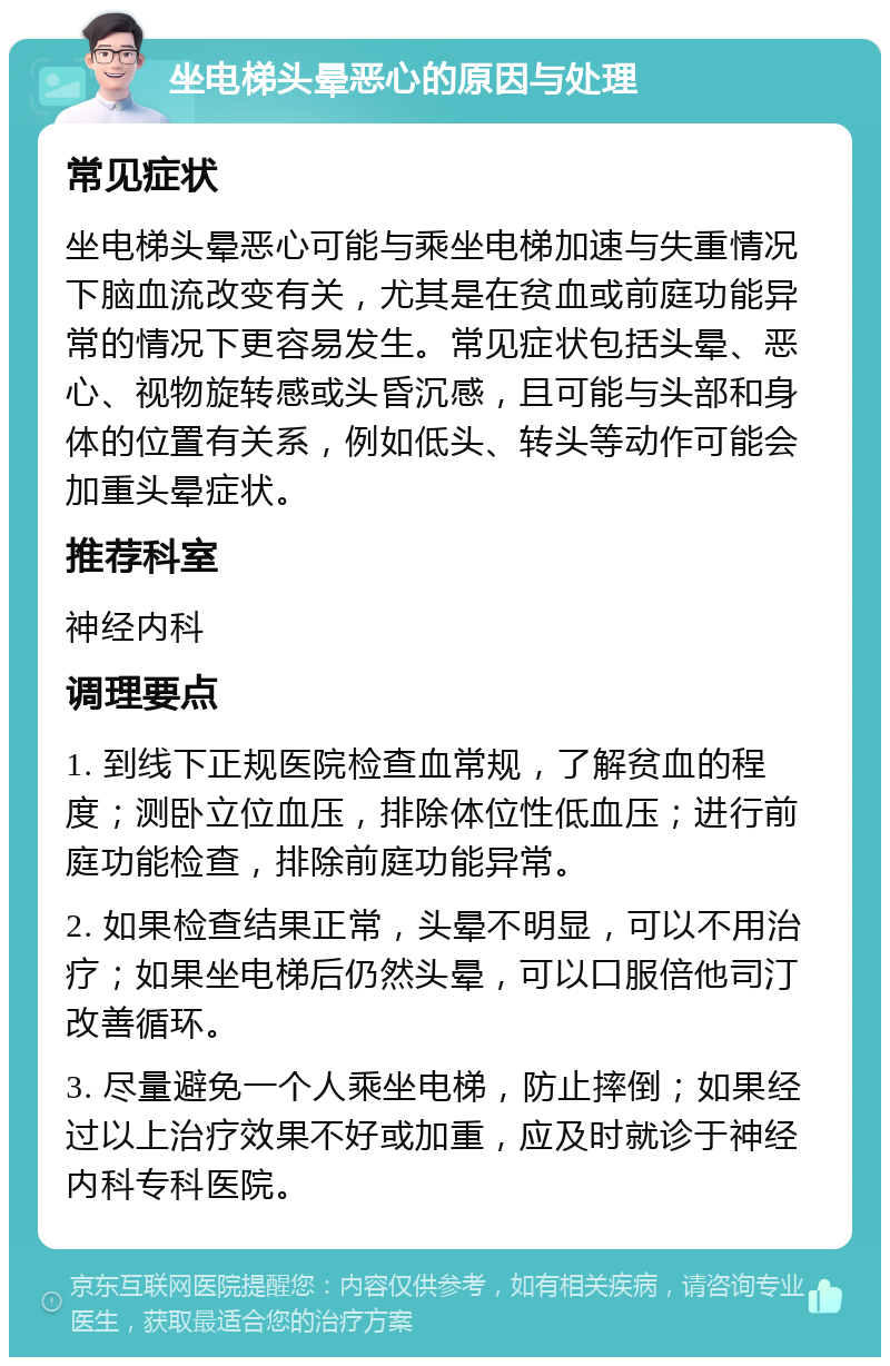 坐电梯头晕恶心的原因与处理 常见症状 坐电梯头晕恶心可能与乘坐电梯加速与失重情况下脑血流改变有关，尤其是在贫血或前庭功能异常的情况下更容易发生。常见症状包括头晕、恶心、视物旋转感或头昏沉感，且可能与头部和身体的位置有关系，例如低头、转头等动作可能会加重头晕症状。 推荐科室 神经内科 调理要点 1. 到线下正规医院检查血常规，了解贫血的程度；测卧立位血压，排除体位性低血压；进行前庭功能检查，排除前庭功能异常。 2. 如果检查结果正常，头晕不明显，可以不用治疗；如果坐电梯后仍然头晕，可以口服倍他司汀改善循环。 3. 尽量避免一个人乘坐电梯，防止摔倒；如果经过以上治疗效果不好或加重，应及时就诊于神经内科专科医院。