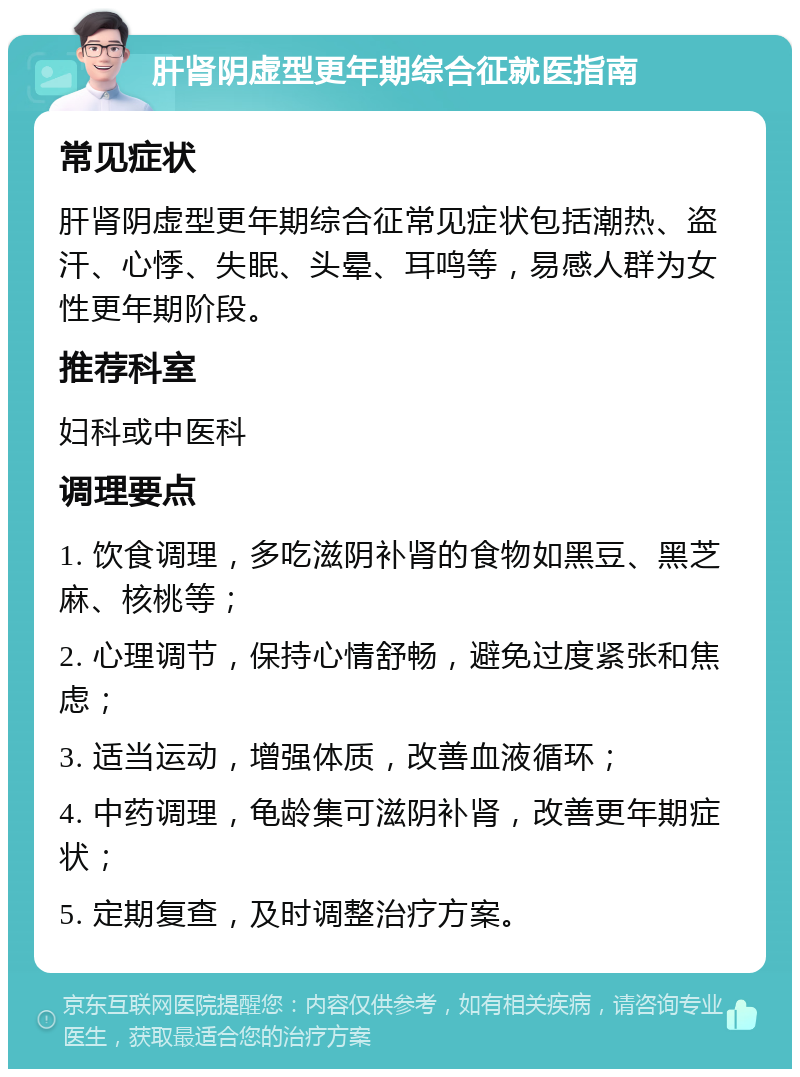 肝肾阴虚型更年期综合征就医指南 常见症状 肝肾阴虚型更年期综合征常见症状包括潮热、盗汗、心悸、失眠、头晕、耳鸣等，易感人群为女性更年期阶段。 推荐科室 妇科或中医科 调理要点 1. 饮食调理，多吃滋阴补肾的食物如黑豆、黑芝麻、核桃等； 2. 心理调节，保持心情舒畅，避免过度紧张和焦虑； 3. 适当运动，增强体质，改善血液循环； 4. 中药调理，龟龄集可滋阴补肾，改善更年期症状； 5. 定期复查，及时调整治疗方案。