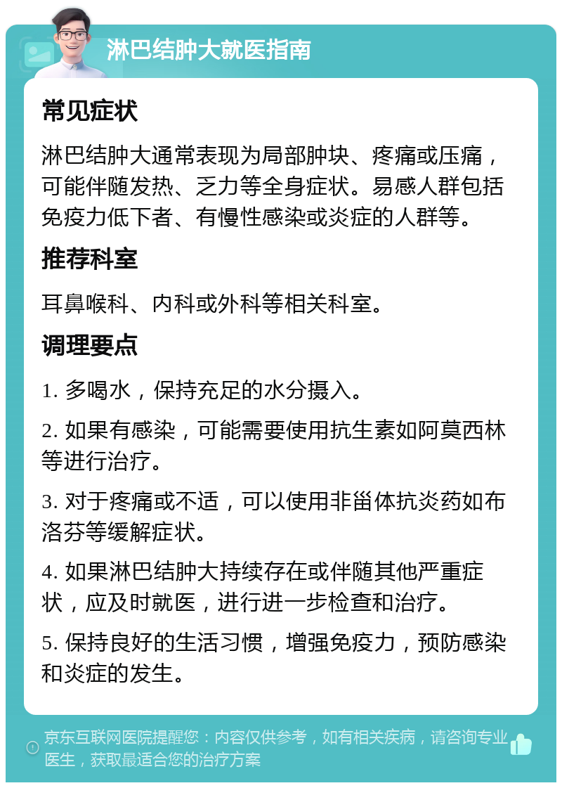 淋巴结肿大就医指南 常见症状 淋巴结肿大通常表现为局部肿块、疼痛或压痛，可能伴随发热、乏力等全身症状。易感人群包括免疫力低下者、有慢性感染或炎症的人群等。 推荐科室 耳鼻喉科、内科或外科等相关科室。 调理要点 1. 多喝水，保持充足的水分摄入。 2. 如果有感染，可能需要使用抗生素如阿莫西林等进行治疗。 3. 对于疼痛或不适，可以使用非甾体抗炎药如布洛芬等缓解症状。 4. 如果淋巴结肿大持续存在或伴随其他严重症状，应及时就医，进行进一步检查和治疗。 5. 保持良好的生活习惯，增强免疫力，预防感染和炎症的发生。