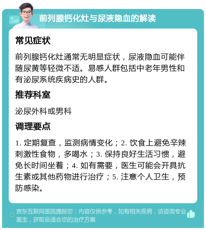 前列腺钙化灶与尿液隐血的解读 常见症状 前列腺钙化灶通常无明显症状，尿液隐血可能伴随尿黄等轻微不适。易感人群包括中老年男性和有泌尿系统疾病史的人群。 推荐科室 泌尿外科或男科 调理要点 1. 定期复查，监测病情变化；2. 饮食上避免辛辣刺激性食物，多喝水；3. 保持良好生活习惯，避免长时间坐着；4. 如有需要，医生可能会开具抗生素或其他药物进行治疗；5. 注意个人卫生，预防感染。