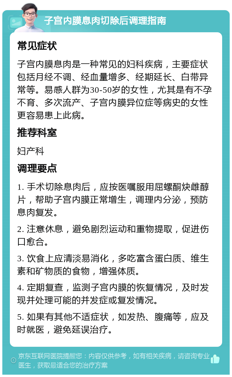 子宫内膜息肉切除后调理指南 常见症状 子宫内膜息肉是一种常见的妇科疾病，主要症状包括月经不调、经血量增多、经期延长、白带异常等。易感人群为30-50岁的女性，尤其是有不孕不育、多次流产、子宫内膜异位症等病史的女性更容易患上此病。 推荐科室 妇产科 调理要点 1. 手术切除息肉后，应按医嘱服用屈螺酮炔雌醇片，帮助子宫内膜正常增生，调理内分泌，预防息肉复发。 2. 注意休息，避免剧烈运动和重物提取，促进伤口愈合。 3. 饮食上应清淡易消化，多吃富含蛋白质、维生素和矿物质的食物，增强体质。 4. 定期复查，监测子宫内膜的恢复情况，及时发现并处理可能的并发症或复发情况。 5. 如果有其他不适症状，如发热、腹痛等，应及时就医，避免延误治疗。