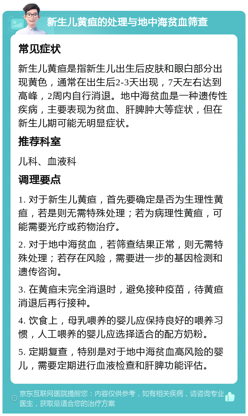 新生儿黄疸的处理与地中海贫血筛查 常见症状 新生儿黄疸是指新生儿出生后皮肤和眼白部分出现黄色，通常在出生后2-3天出现，7天左右达到高峰，2周内自行消退。地中海贫血是一种遗传性疾病，主要表现为贫血、肝脾肿大等症状，但在新生儿期可能无明显症状。 推荐科室 儿科、血液科 调理要点 1. 对于新生儿黄疸，首先要确定是否为生理性黄疸，若是则无需特殊处理；若为病理性黄疸，可能需要光疗或药物治疗。 2. 对于地中海贫血，若筛查结果正常，则无需特殊处理；若存在风险，需要进一步的基因检测和遗传咨询。 3. 在黄疸未完全消退时，避免接种疫苗，待黄疸消退后再行接种。 4. 饮食上，母乳喂养的婴儿应保持良好的喂养习惯，人工喂养的婴儿应选择适合的配方奶粉。 5. 定期复查，特别是对于地中海贫血高风险的婴儿，需要定期进行血液检查和肝脾功能评估。