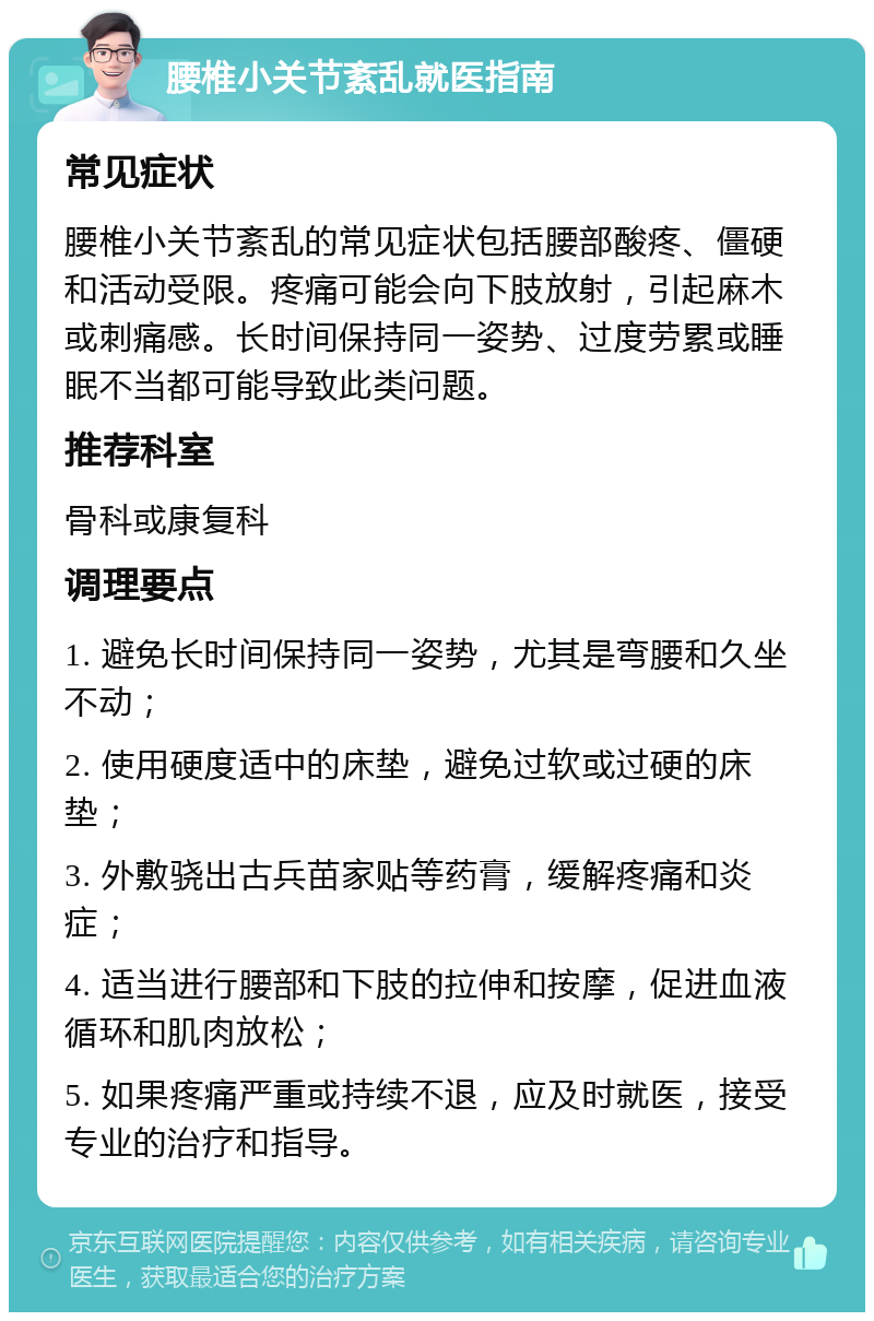 腰椎小关节紊乱就医指南 常见症状 腰椎小关节紊乱的常见症状包括腰部酸疼、僵硬和活动受限。疼痛可能会向下肢放射，引起麻木或刺痛感。长时间保持同一姿势、过度劳累或睡眠不当都可能导致此类问题。 推荐科室 骨科或康复科 调理要点 1. 避免长时间保持同一姿势，尤其是弯腰和久坐不动； 2. 使用硬度适中的床垫，避免过软或过硬的床垫； 3. 外敷骁出古兵苗家贴等药膏，缓解疼痛和炎症； 4. 适当进行腰部和下肢的拉伸和按摩，促进血液循环和肌肉放松； 5. 如果疼痛严重或持续不退，应及时就医，接受专业的治疗和指导。