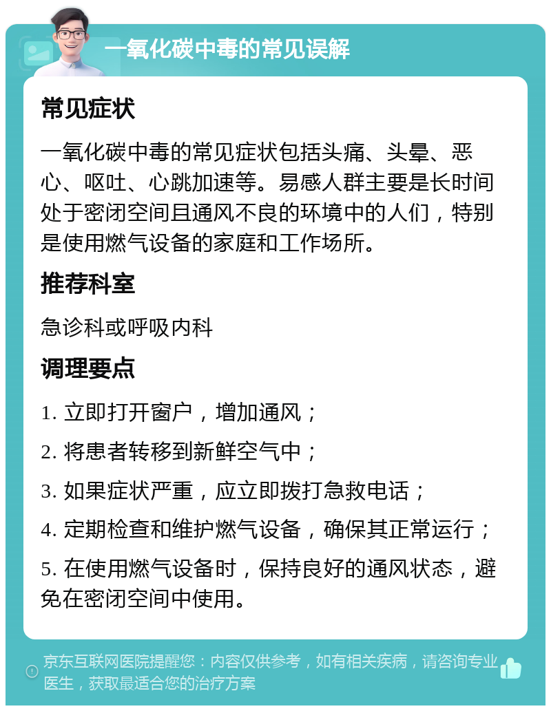 一氧化碳中毒的常见误解 常见症状 一氧化碳中毒的常见症状包括头痛、头晕、恶心、呕吐、心跳加速等。易感人群主要是长时间处于密闭空间且通风不良的环境中的人们，特别是使用燃气设备的家庭和工作场所。 推荐科室 急诊科或呼吸内科 调理要点 1. 立即打开窗户，增加通风； 2. 将患者转移到新鲜空气中； 3. 如果症状严重，应立即拨打急救电话； 4. 定期检查和维护燃气设备，确保其正常运行； 5. 在使用燃气设备时，保持良好的通风状态，避免在密闭空间中使用。