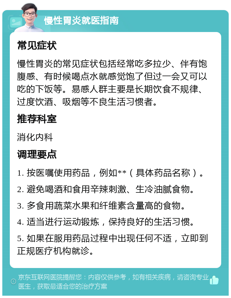 慢性胃炎就医指南 常见症状 慢性胃炎的常见症状包括经常吃多拉少、伴有饱腹感、有时候喝点水就感觉饱了但过一会又可以吃的下饭等。易感人群主要是长期饮食不规律、过度饮酒、吸烟等不良生活习惯者。 推荐科室 消化内科 调理要点 1. 按医嘱使用药品，例如**（具体药品名称）。 2. 避免喝酒和食用辛辣刺激、生冷油腻食物。 3. 多食用蔬菜水果和纤维素含量高的食物。 4. 适当进行运动锻炼，保持良好的生活习惯。 5. 如果在服用药品过程中出现任何不适，立即到正规医疗机构就诊。