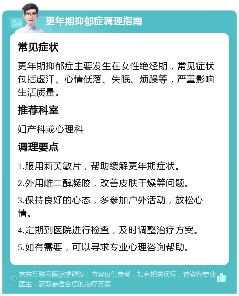 更年期抑郁症调理指南 常见症状 更年期抑郁症主要发生在女性绝经期，常见症状包括虚汗、心情低落、失眠、烦躁等，严重影响生活质量。 推荐科室 妇产科或心理科 调理要点 1.服用莉芙敏片，帮助缓解更年期症状。 2.外用雌二醇凝胶，改善皮肤干燥等问题。 3.保持良好的心态，多参加户外活动，放松心情。 4.定期到医院进行检查，及时调整治疗方案。 5.如有需要，可以寻求专业心理咨询帮助。