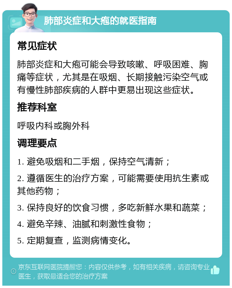 肺部炎症和大疱的就医指南 常见症状 肺部炎症和大疱可能会导致咳嗽、呼吸困难、胸痛等症状，尤其是在吸烟、长期接触污染空气或有慢性肺部疾病的人群中更易出现这些症状。 推荐科室 呼吸内科或胸外科 调理要点 1. 避免吸烟和二手烟，保持空气清新； 2. 遵循医生的治疗方案，可能需要使用抗生素或其他药物； 3. 保持良好的饮食习惯，多吃新鲜水果和蔬菜； 4. 避免辛辣、油腻和刺激性食物； 5. 定期复查，监测病情变化。