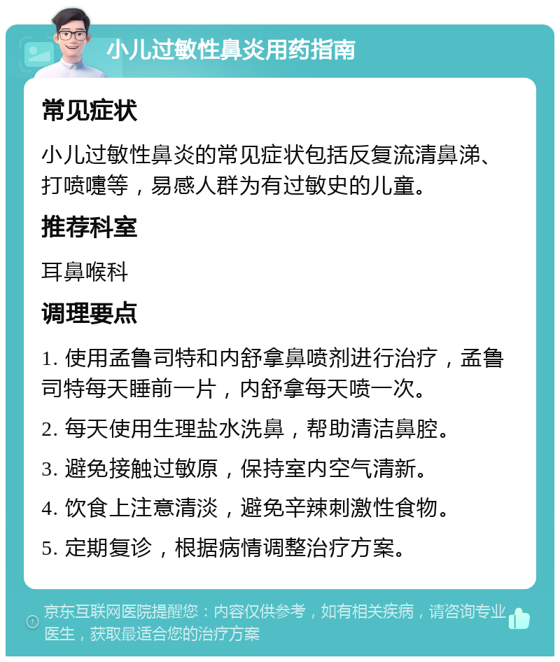 小儿过敏性鼻炎用药指南 常见症状 小儿过敏性鼻炎的常见症状包括反复流清鼻涕、打喷嚏等，易感人群为有过敏史的儿童。 推荐科室 耳鼻喉科 调理要点 1. 使用孟鲁司特和内舒拿鼻喷剂进行治疗，孟鲁司特每天睡前一片，内舒拿每天喷一次。 2. 每天使用生理盐水洗鼻，帮助清洁鼻腔。 3. 避免接触过敏原，保持室内空气清新。 4. 饮食上注意清淡，避免辛辣刺激性食物。 5. 定期复诊，根据病情调整治疗方案。