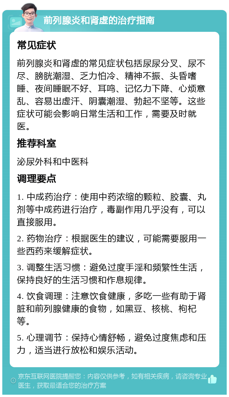 前列腺炎和肾虚的治疗指南 常见症状 前列腺炎和肾虚的常见症状包括尿尿分叉、尿不尽、膀胱潮湿、乏力怕冷、精神不振、头昏嗜睡、夜间睡眠不好、耳鸣、记忆力下降、心烦意乱、容易出虚汗、阴囊潮湿、勃起不坚等。这些症状可能会影响日常生活和工作，需要及时就医。 推荐科室 泌尿外科和中医科 调理要点 1. 中成药治疗：使用中药浓缩的颗粒、胶囊、丸剂等中成药进行治疗，毒副作用几乎没有，可以直接服用。 2. 药物治疗：根据医生的建议，可能需要服用一些西药来缓解症状。 3. 调整生活习惯：避免过度手淫和频繁性生活，保持良好的生活习惯和作息规律。 4. 饮食调理：注意饮食健康，多吃一些有助于肾脏和前列腺健康的食物，如黑豆、核桃、枸杞等。 5. 心理调节：保持心情舒畅，避免过度焦虑和压力，适当进行放松和娱乐活动。