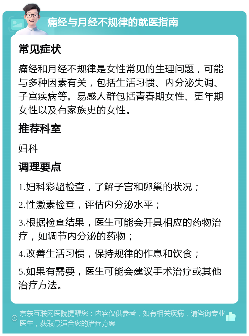 痛经与月经不规律的就医指南 常见症状 痛经和月经不规律是女性常见的生理问题，可能与多种因素有关，包括生活习惯、内分泌失调、子宫疾病等。易感人群包括青春期女性、更年期女性以及有家族史的女性。 推荐科室 妇科 调理要点 1.妇科彩超检查，了解子宫和卵巢的状况； 2.性激素检查，评估内分泌水平； 3.根据检查结果，医生可能会开具相应的药物治疗，如调节内分泌的药物； 4.改善生活习惯，保持规律的作息和饮食； 5.如果有需要，医生可能会建议手术治疗或其他治疗方法。